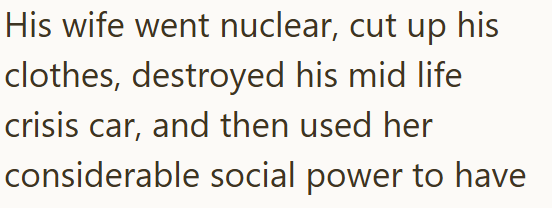 His wife went nuclear, cut up his clothes, destroyed his mid life crisis car, and then used her considerable social power to have