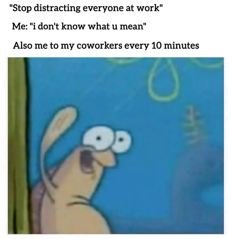"Stop distracting everyone at work" Me: "i don't know what u mean" Also me to my coworkers every 10 minutes