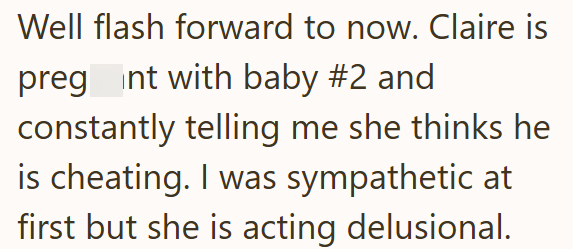 Well flash forward to now. Claire is pregnt with baby #2 and constantly telling me she thinks he is cheating. I was sympathetic at first but she is acting delusional.