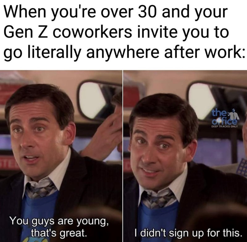 When you're over 30 and your Gen Z coworkers invite you to go literally anywhere after work: TE You guys are young, that's great. the office DEEP TRACKS ONLY OB I didn't sign up for this.