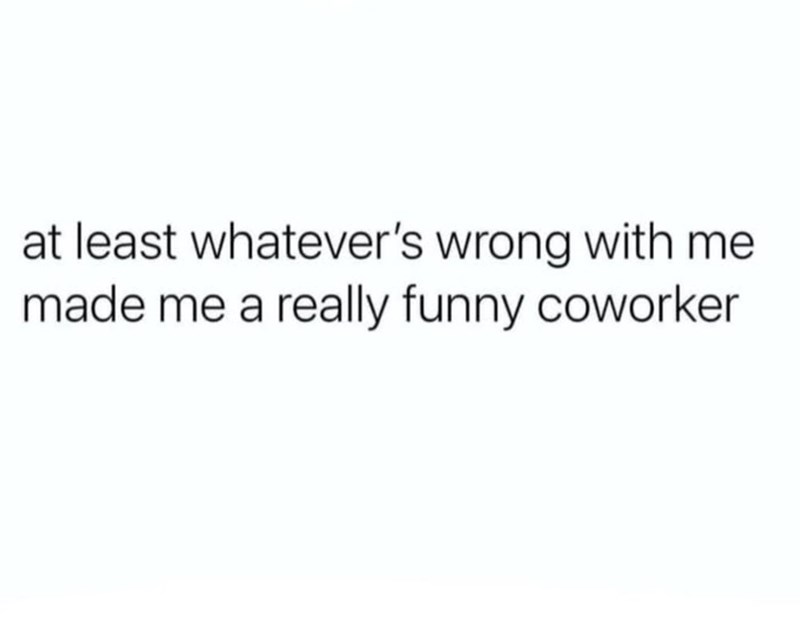 at least whatever's wrong with me made me a really funny coworker