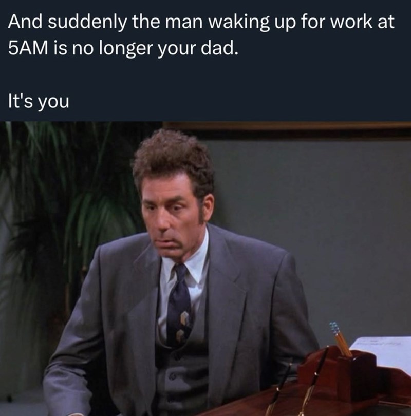 And suddenly the man waking up for work at 5AM is no longer your dad. It's you