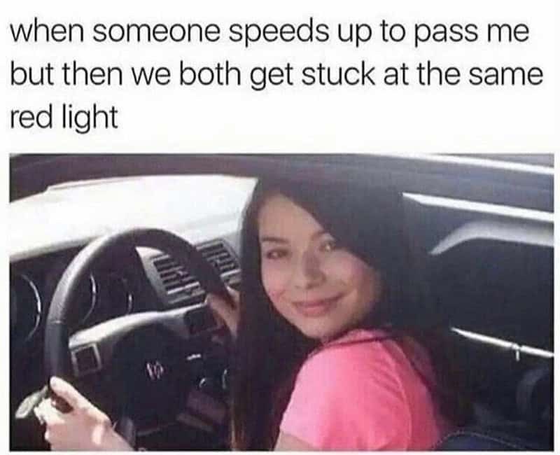 when someone speeds up to pass me but then we both get stuck at the same red light