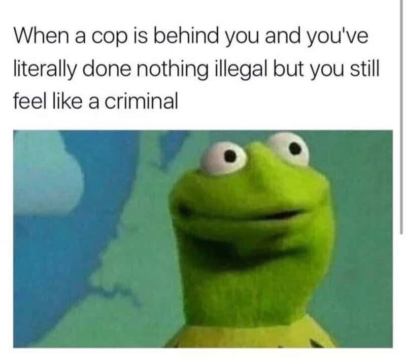 When a cop is behind you and you've literally done nothing illegal but you still feel like a criminal