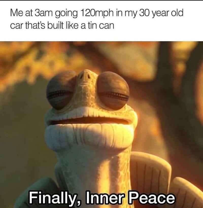 Me at 3am going 120mph in my 30 year old car that's built like a tin can Finally, Inner Peace