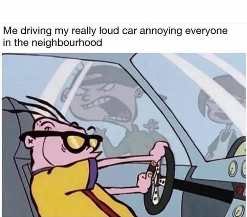 Me driving my really loud car annoying everyone in the neighbourhood x