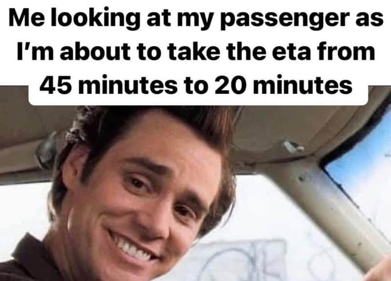 Me looking at my passenger as I'm about to take the eta from 45 minutes to 20 minutes