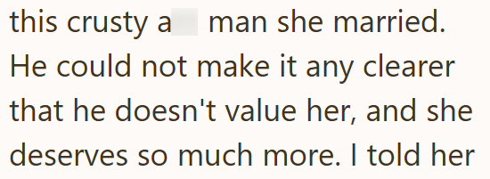 this crusty a man she married. He could not make it any clearer that he doesn't value her, and she deserves so much more. I told her