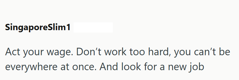SingaporeSlim1 Act your wage. Don't work too hard, you can't be everywhere at once. And look for a new job