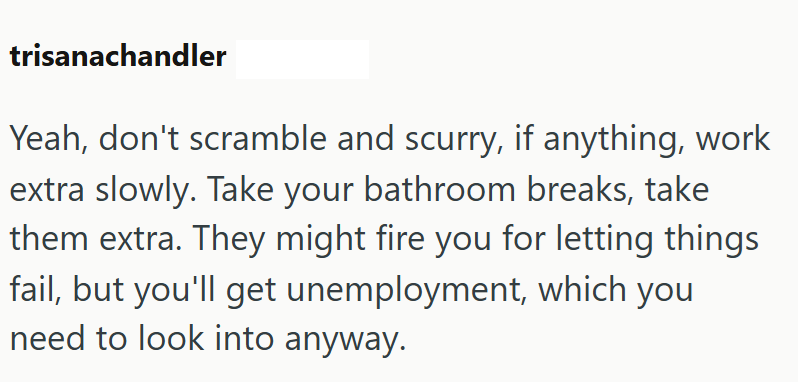 trisanachandler Yeah, don't scramble and scurry, if anything, work extra slowly. Take your bathroom breaks, take them extra. They might fire you for letting things fail, but you'll get unemployment, which you need to look into anyway.