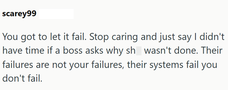 scarey99 You got to let it fail. Stop caring and just say I didn't have time if a boss asks why sh wasn't done. Their failures are not your failures, their systems fail you don't fail.