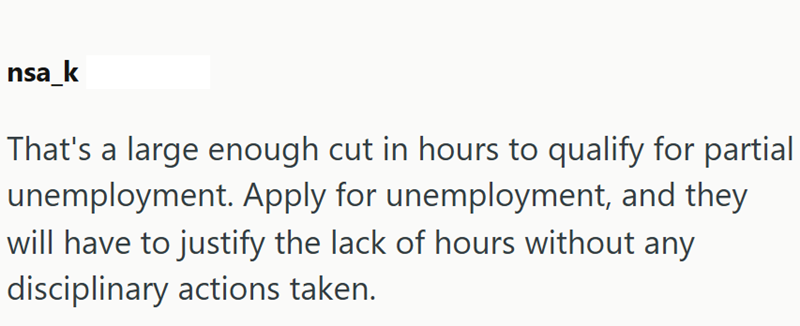 nsa_k That's a large enough cut in hours to qualify for partial unemployment. Apply for unemployment, and they will have to justify the lack of hours without any disciplinary actions taken.