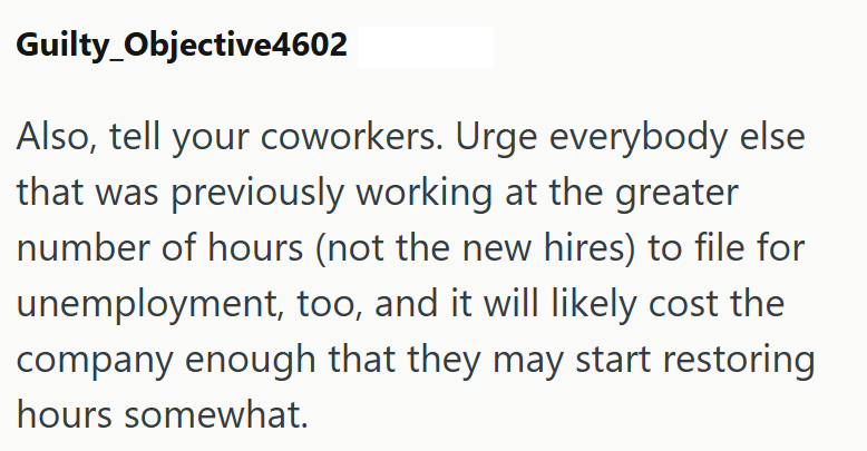 Guilty Objective4602 Also, tell your coworkers. Urge everybody else that was previously working at the greater number of hours (not the new hires) to file for unemployment, too, and it will likely cost the company enough that they may start restoring hours somewhat.