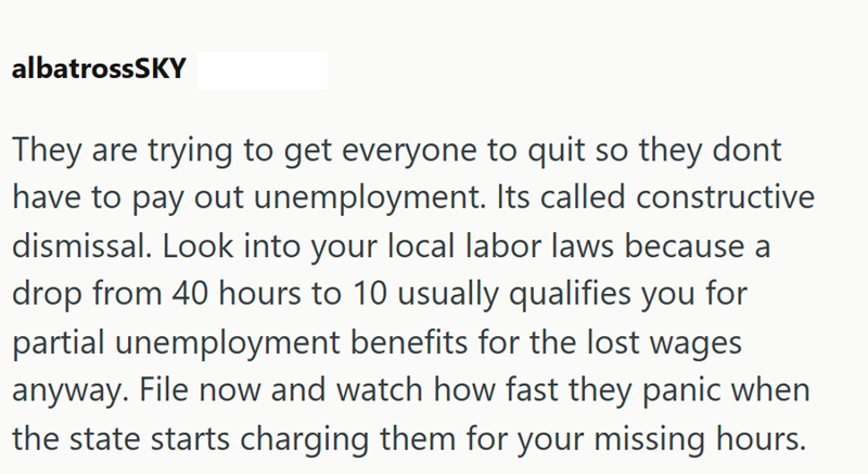 albatrossSKY They are trying to get everyone to quit so they dont have to pay out unemployment. Its called constructive dismissal. Look into your local labor laws because a drop from 40 hours to 10 usually qualifies you for partial unemployment benefits for the lost wages anyway. File now and watch how fast they panic when the state starts charging them for your missing hours.