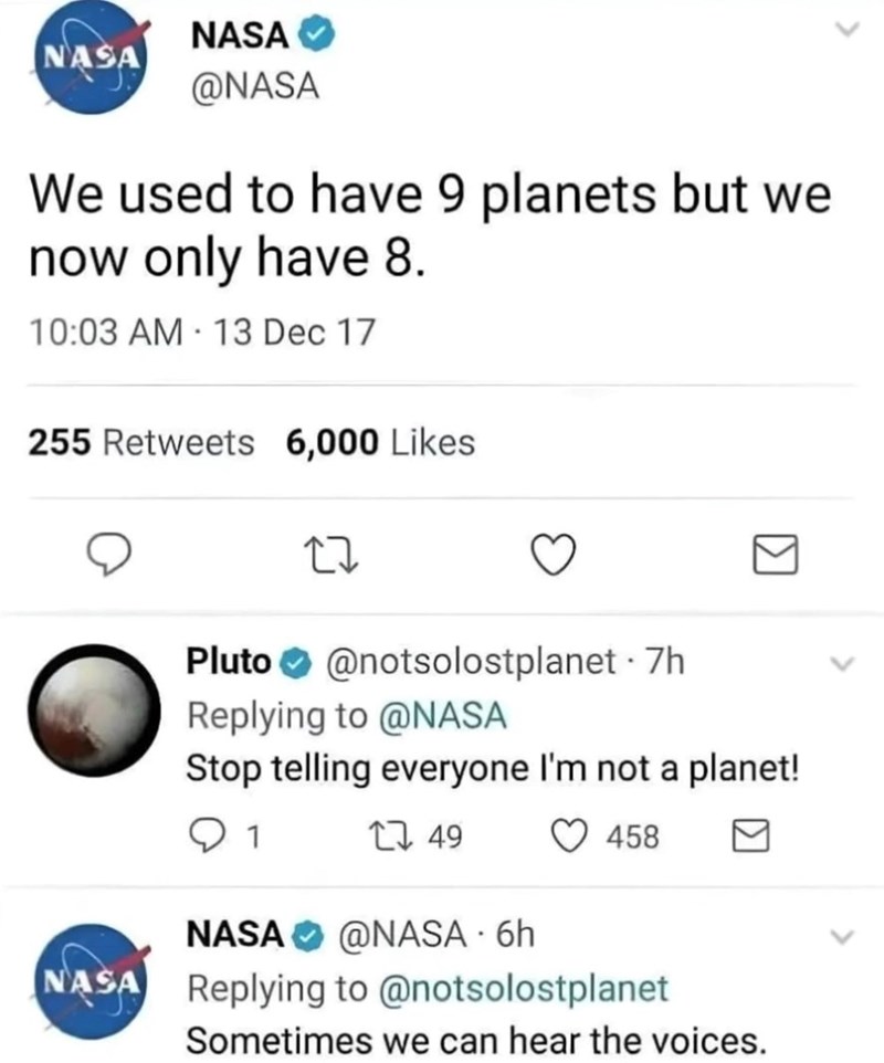 NASA✔ NASA @NASA We used to have 9 planets but we now only have 8. 10:03 AM 13 Dec 17 255 Retweets 6,000 Likes Pluto @notsolostplanet - 7h Replying to @NASA Stop telling everyone I'm not a planet! 1 1749 458 NASA @NASA - 6h NASA Replying to @notsolostplanet Sometimes we can hear the voices.