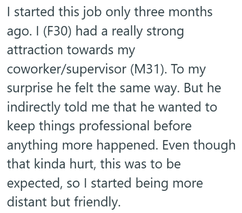 I started this job only three months ago. I (F30) had a really strong attraction towards my coworker/supervisor (M31). To my surprise he felt the same way. But he indirectly told me that he wanted to keep things professional before anything more happened. Even though that kinda hurt, this was to be expected, so I started being more distant but friendly.