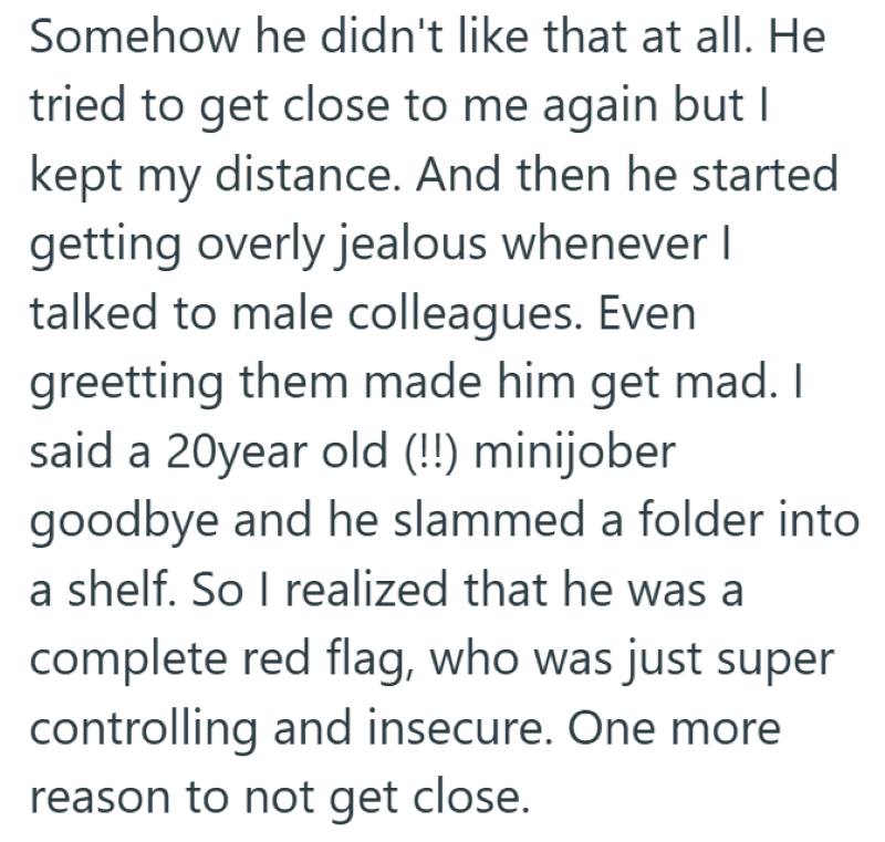Somehow he didn't like that at all. He tried to get close to me again but I kept my distance. And then he started getting overly jealous whenever I talked to male colleagues. Even greetting them made him get mad. I said a 20year old (!!) minijober goodbye and he slammed a folder into a shelf. So I realized that he was a complete red flag, who was just super controlling and insecure. One more reason to not get close.