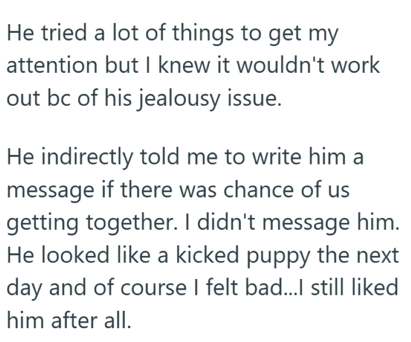 He tried a lot of things to get my attention but I knew it wouldn't work out bc of his jealousy issue. He indirectly told me to write him a message if there was chance of us getting together. I didn't message him. He looked like a kicked puppy the next day and of course I felt bad...I still liked him after all.