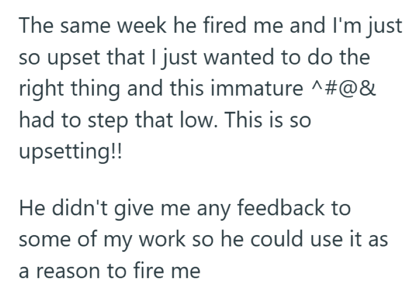 The same week he fired me and I'm just so upset that I just wanted to do the right thing and this immature ^#@& had to step that low. This is so upsetting!! He didn't give me any feedback to some of my work so he could use it as a reason to fire me