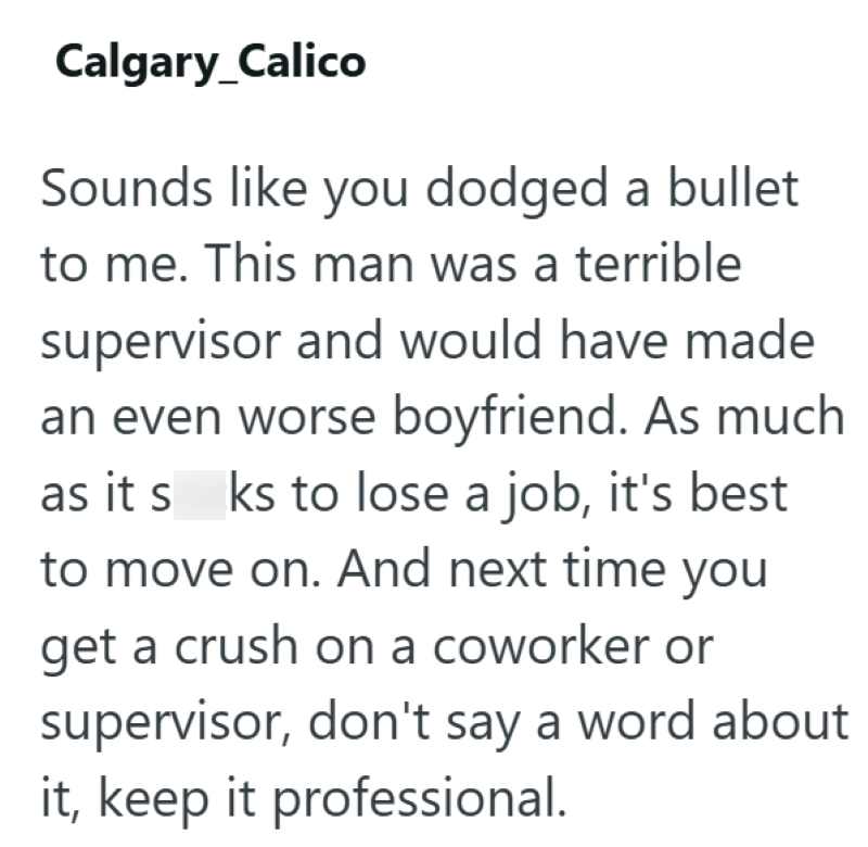 Calgary_Calico Sounds like you dodged a bullet to me. This man was a terrible supervisor and would have made an even worse boyfriend. As much as it s ks to lose a job, it's best to move on. And next time you get a crush on a coworker or supervisor, don't say a word about it, keep it professional.