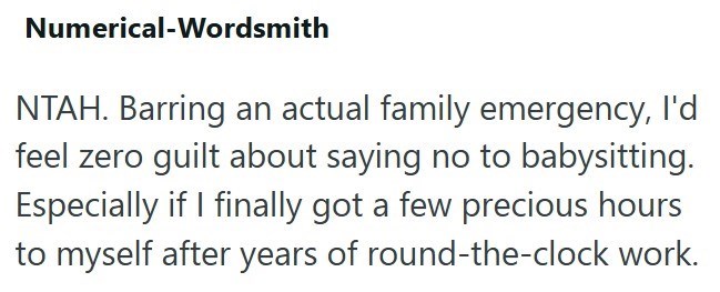 Numerical-Wordsmith NTAH. Barring an actual family emergency, I'd feel zero guilt about saying no to babysitting. Especially if I finally got a few precious hours to myself after years of round-the-clock work.