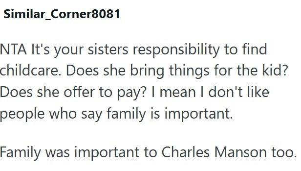 Similar_Corner8081 NTA It's your sisters responsibility to find childcare. Does she bring things for the kid? Does she offer to pay? I mean I don't like people who say family is important. Family was important to Charles Manson too.