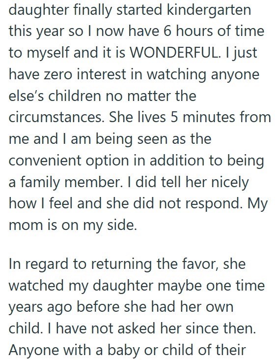 daughter finally started kindergarten this year so I now have 6 hours of time to myself and it is WONDERFUL. I just have zero interest in watching anyone else's children no matter the circumstances. She lives 5 minutes from me and I am being seen as the convenient option in addition to being a family member. I did tell her nicely how I feel and she did not respond. My mom is on my side. In regard to returning the favor, she watched my daughter maybe one time years ago before she had her own chil