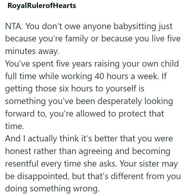Royal RulerofHearts NTA. You don't owe anyone babysitting just because you're family or because you live five minutes away. You've spent five years raising your own child full time while working 40 hours a week. If getting those six hours to yourself is something you've been desperately looking forward to, you're allowed to protect that time. And I actually think it's better that you were honest rather than agreeing and becoming resentful every time she asks. Your sister may be disappointed, but