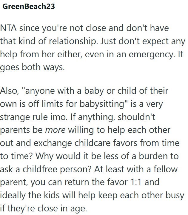 GreenBeach23 NTA since you're not close and don't have that kind of relationship. Just don't expect any help from her either, even in an emergency. It goes both ways. Also, "anyone with a baby or child of their own is off limits for babysitting" is a very strange rule imo. If anything, shouldn't parents be more willing to help each other out and exchange childcare favors from time to time? Why would it be less of a burden to ask a childfree person? At least with a fellow parent, you can return t