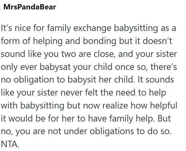 MrsPandaBear It's nice for family exchange babysitting as a form of helping and bonding but it doesn't sound like you two are close, and your sister only ever babysat your child once so, there's no obligation to babysit her child. It sounds like your sister never felt the need to help with babysitting but now realize how helpful it would be for her to have family help. But no, you are not under obligations to do so. NTA.