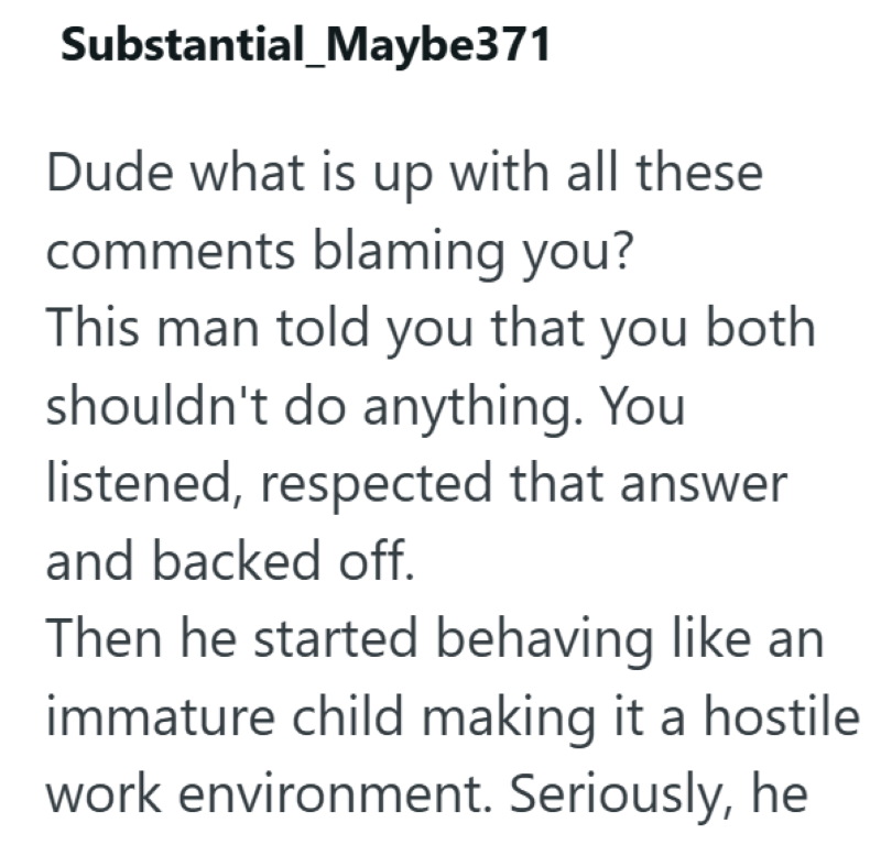Substantial_Maybe371 Dude what is up with all these comments blaming you? This man told you that you both shouldn't do anything. You listened, respected that answer and backed off. Then he started behaving like an immature child making it a hostile work environment. Seriously, he