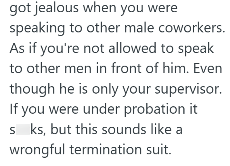 got jealous when you were speaking to other male coworkers. As if you're not allowed to speak to other men in front of him. Even though he is only your supervisor. If you were under probation it sks, but this sounds like a wrongful termination suit.