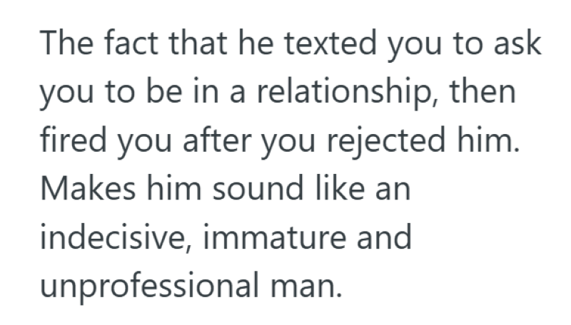 The fact that he texted you to ask you to be in a relationship, then fired you after you rejected him. Makes him sound like an indecisive, immature and unprofessional man.