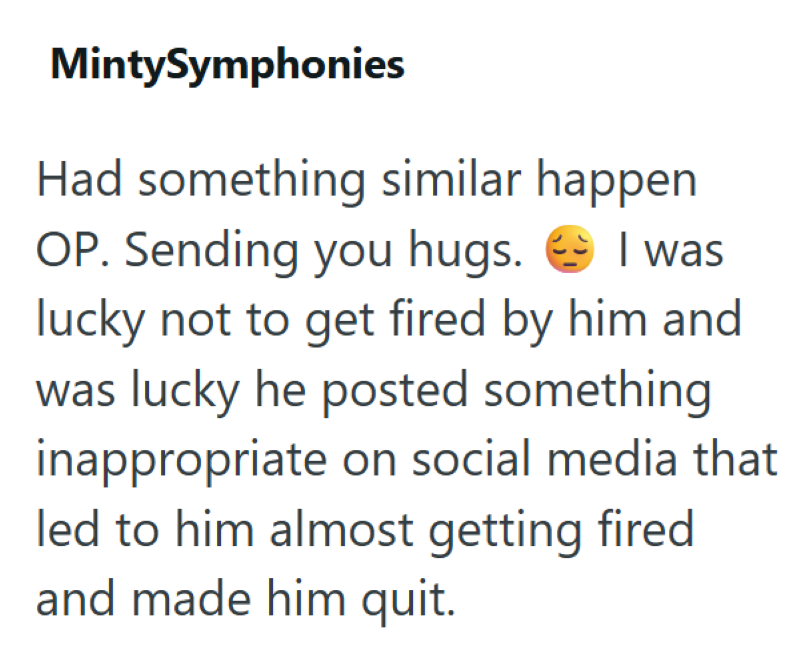 MintySymphonies Had something similar happen OP. Sending you hugs. I was lucky not to get fired by him and was lucky he posted something inappropriate on social media that led to him almost getting fired and made him quit.
