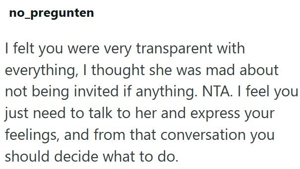 no_pregunten I felt you were very transparent with everything, I thought she was mad about not being invited if anything. NTA. I feel you just need to talk to her and express your feelings, and from that conversation you should decide what to do.