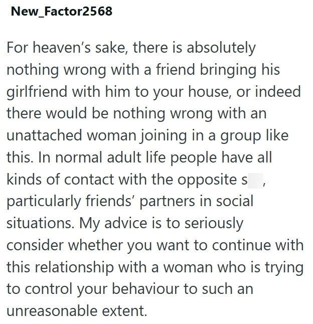 New_Factor2568 For heaven's sake, there is absolutely nothing wrong with a friend bringing his girlfriend with him to your house, or indeed there would be nothing wrong with an unattached woman joining in a group like this. In normal adult life people have all kinds of contact with the opposite s particularly friends' partners in social situations. My advice is to seriously consider whether you want to continue with this relationship with a woman who is trying to control your behaviour to such a