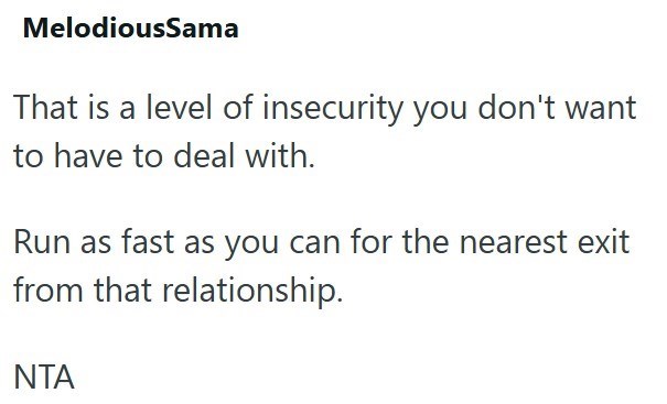 MelodiousSama That is a level of insecurity you don't want to have to deal with. Run as fast as you can for the nearest exit from that relationship. NTA