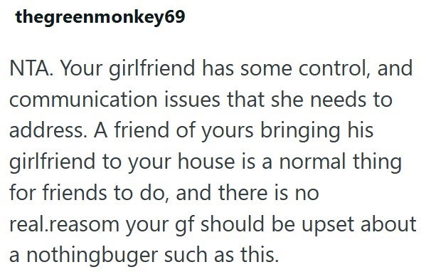 thegreenmonkey69 NTA. Your girlfriend has some control, and communication issues that she needs to address. A friend of yours bringing his girlfriend to your house is a normal thing for friends to do, and there is no real.reasom your gf should be upset about a nothingbuger such as this.
