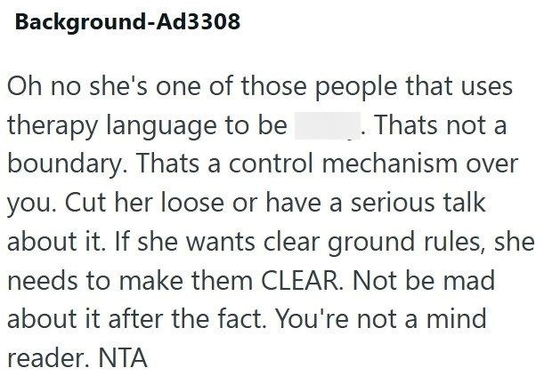 Background-Ad3308 Oh no she's one of those people that uses . Thats not a therapy language to be boundary. Thats a control mechanism over you. Cut her loose or have a serious talk about it. If she wants clear ground rules, she needs to make them CLEAR. Not be mad about it after the fact. You're not a mind reader. NTA