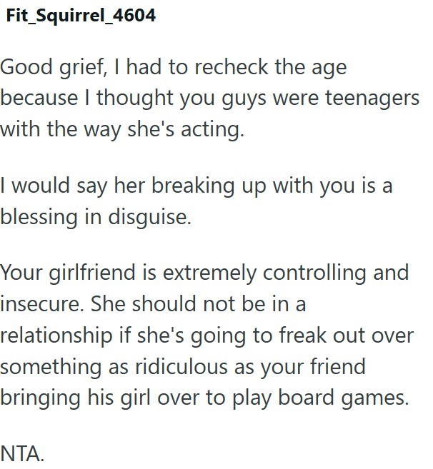 Fit_Squirrel_4604 Good grief, I had to recheck the age because I thought you guys were teenagers with the way she's acting. I would say her breaking up with you is a blessing in disguise. Your girlfriend is extremely controlling and insecure. She should not be in a relationship if she's going to freak out over something as ridiculous as your friend bringing his girl over to play board games. NTA.