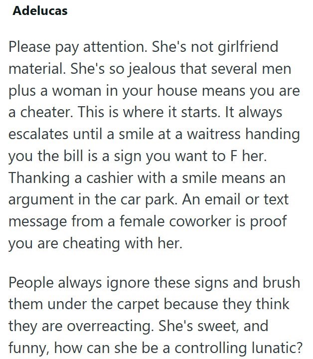 Adelucas Please pay attention. She's not girlfriend material. She's so jealous that several men plus a woman in your house means you are a cheater. This is where it starts. It always escalates until a smile at a waitress handing you the bill is a sign you want to F her. Thanking a cashier with a smile means an argument in the car park. An email or text message from a female coworker is proof you are cheating with her. People always ignore these signs and brush them under the carpet because they