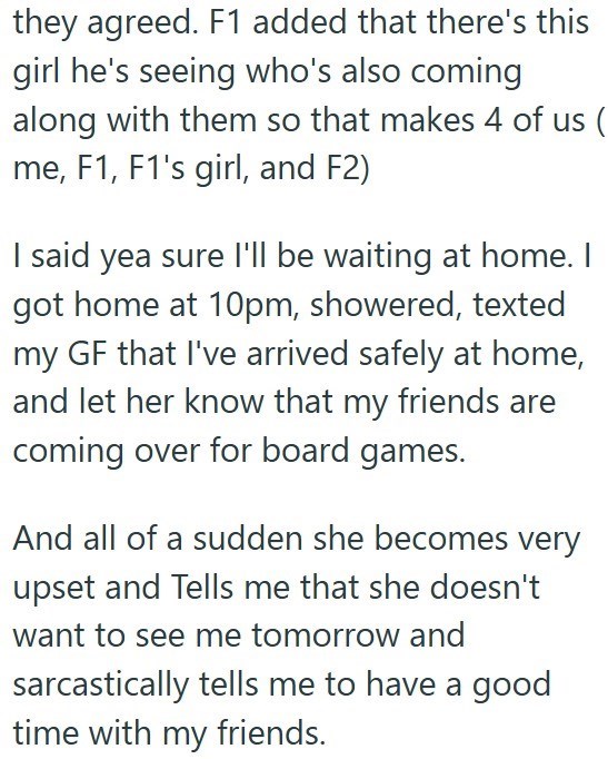 they agreed. F1 added that there's this girl he's seeing who's also coming along with them so that makes 4 of us ( me, F1, F1's girl, and F2) I said yea sure I'll be waiting at home. I got home at 10pm, showered, texted my GF that I've arrived safely at home, and let her know that my friends are coming over for board games. And all of a sudden she becomes very upset and Tells me that she doesn't want to see me tomorrow and sarcastically tells me to have a good time with my friends.