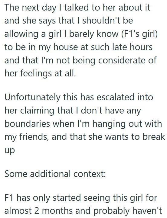 The next day I talked to her about it and she says that I shouldn't be allowing a girl I barely know (F1's girl) to be in my house at such late hours and that I'm not being considerate of her feelings at all. Unfortunately this has escalated into her claiming that I don't have any boundaries when I'm hanging out with my friends, and that she wants to break up Some additional context: F1 has only started seeing this girl for almost 2 months and probably haven't