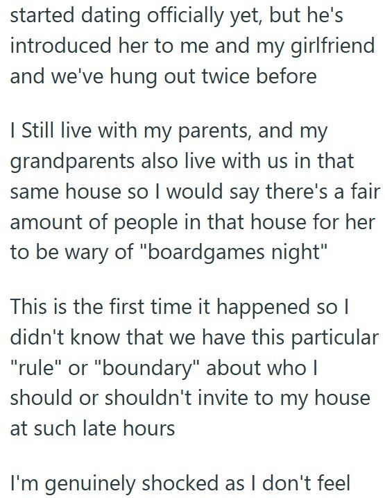 started dating officially yet, but he's introduced her to me and my girlfriend and we've hung out twice before I Still live with my parents, and my grandparents also live with us in that same house so I would say there's a fair amount of people in that house for her to be wary of "boardgames night" This is the first time it happened so I didn't know that we have this particular "rule" or "boundary" about who I should or shouldn't invite to my house at such late hours I'm genuinely shocked as I d