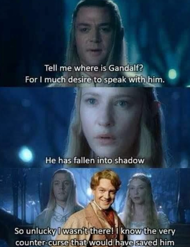 Tell me where is Gandalf? For I much desire to speak with him. He has fallen into shadow So unlucky I wasn't there! I know the very counter-curse that would have saved him
