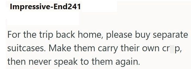 Impressive-End241 For the trip back home, please buy separate suitcases. Make them carry their own cr p, then never speak to them again.