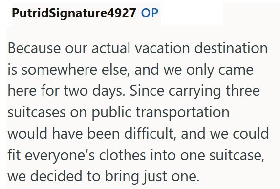 PutridSignature4927 OP Because our actual vacation destination is somewhere else, and we only came here for two days. Since carrying three suitcases on public transportation would have been difficult, and we could fit everyone's clothes into one suitcase, we decided to bring just one.
