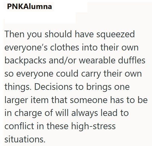 PNKAlumna Then you should have squeezed everyone's clothes into their own backpacks and/or wearable duffles so everyone could carry their own things. Decisions to brings one larger item that someone has to be in charge of will always lead to conflict in these high-stress situations.