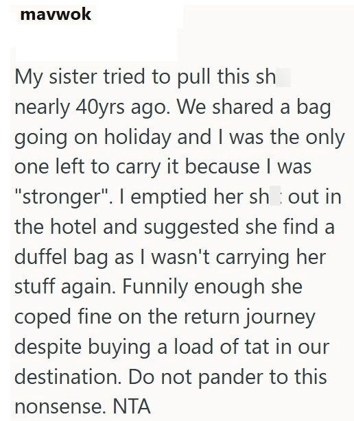 mavwok My sister tried to pull this sh nearly 40yrs ago. We shared a bag going on holiday and I was the only one left to carry it because I was "stronger". I emptied her shout in the hotel and suggested she find a duffel bag as I wasn't carrying her stuff again. Funnily enough she coped fine on the return journey despite buying a load of tat in our destination. Do not pander to this nonsense. NTA