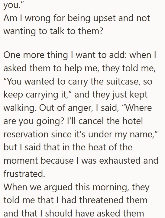 you." Am I wrong for being upset and not wanting to talk to them? One more thing I want to add: when I asked them to help me, they told me, "You wanted to carry the suitcase, so keep carrying it," and they just kept walking. Out of anger, I said, "Where are you going? I'll cancel the hotel reservation since it's under my name," but I said that in the heat of the moment because I was exhausted and frustrated. When we argued this morning, they told me that I had threatened them and that I should h